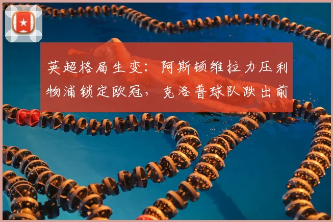 英超格局生变：阿斯顿维拉力压利物浦锁定欧冠，克洛普球队跌出前四原因解析