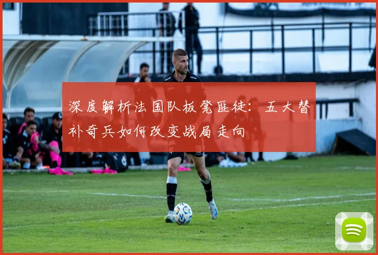 深度解析法国队板凳匪徒：五大替补奇兵如何改变战局走向