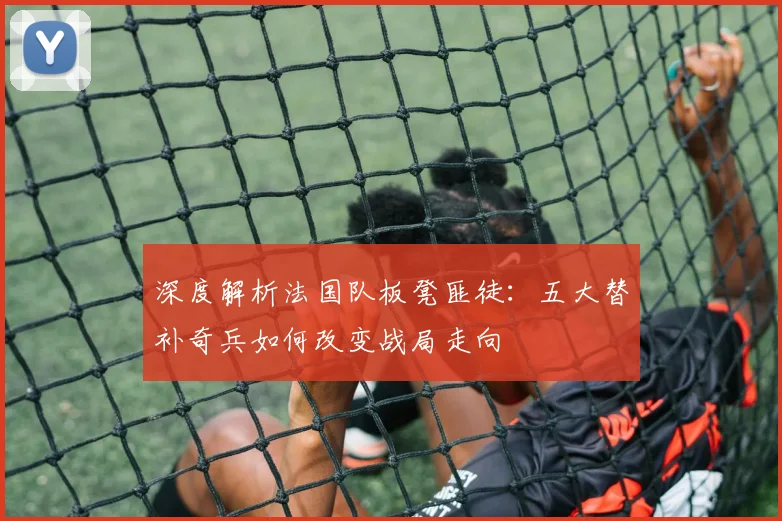 深度解析法国队板凳匪徒:五大替补奇兵如何改变战局走向