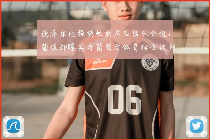 德泽尔比强调帕利尼亚留队价值,葡媒却曝其与葡萄牙体育转会谈判内幕