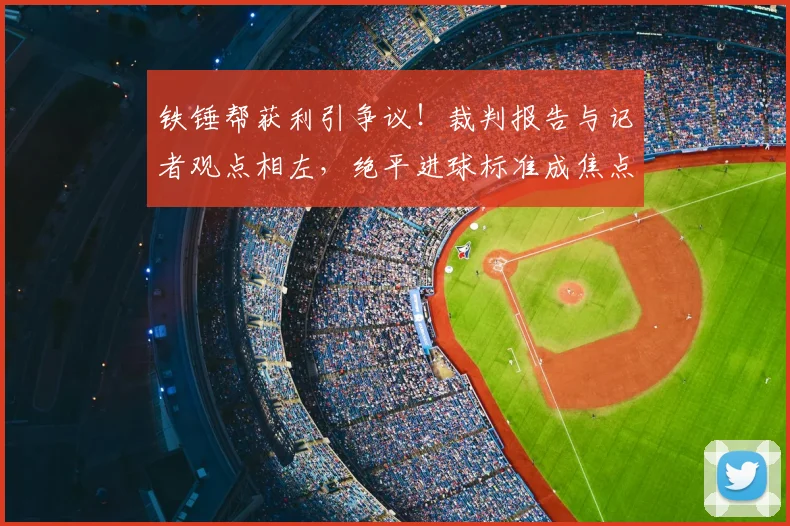 铁锤帮获利引争议！裁判报告与记者观点相左，绝平进球标准成焦点
